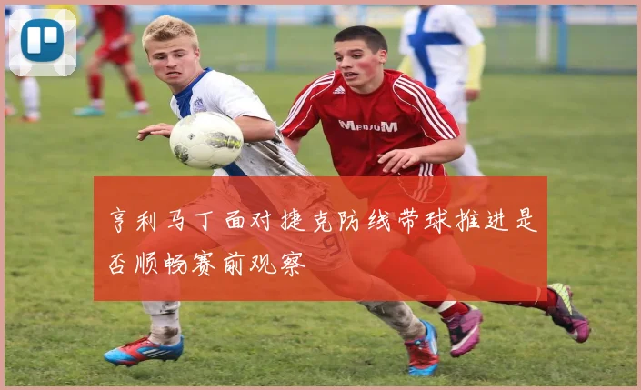 亨利马丁面对捷克防线带球推进是否顺畅赛前观察