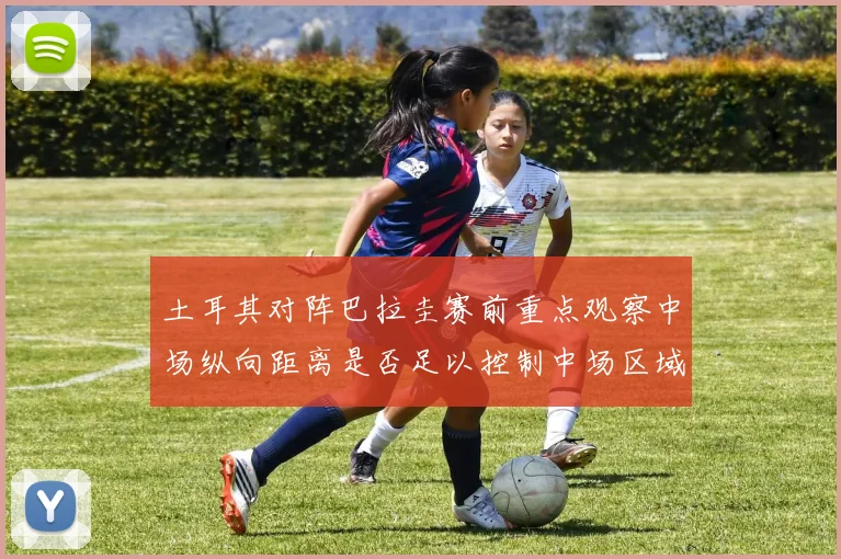 土耳其对阵巴拉圭赛前重点观察中场纵向距离是否足以控制中场区域