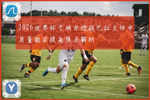 2026世界杯于纳尔迎战巴拉圭传中质量能否提高焦点解析