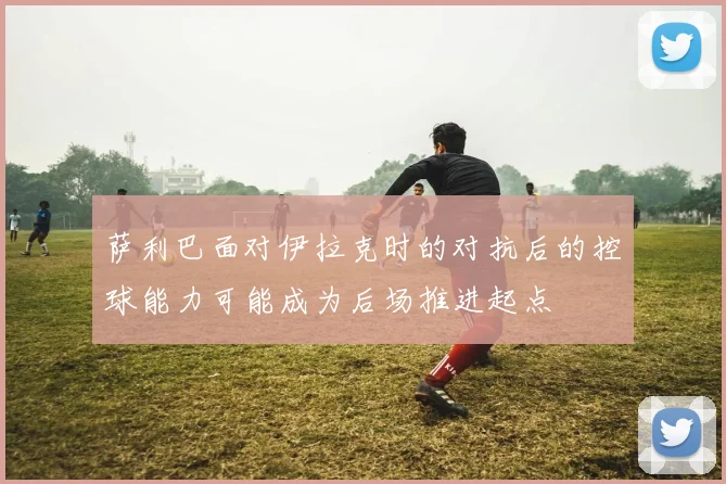 萨利巴面对伊拉克时的对抗后的控球能力可能成为后场推进起点