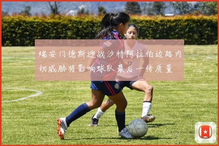 瑞安门德斯迎战沙特阿拉伯边路内切威胁将影响球队最后一传质量