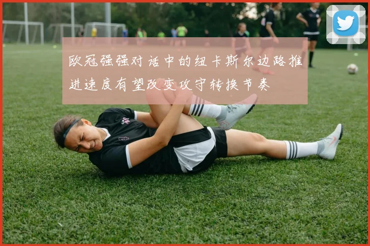 欧冠强强对话中的纽卡斯尔边路推进速度有望改变攻守转换节奏