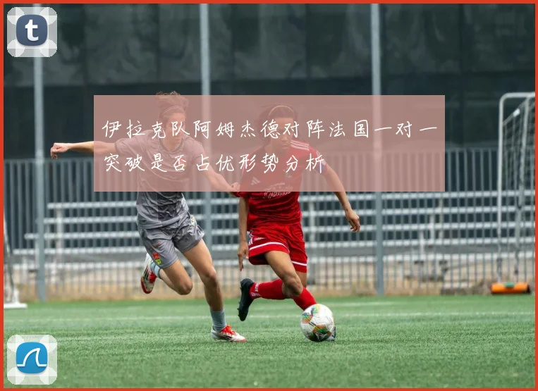 伊拉克队阿姆杰德对阵法国一对一突破是否占优形势分析