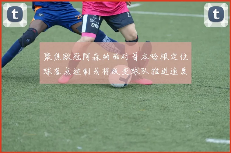 聚焦欧冠阿森纳面对哥本哈根定位球落点控制或将改变球队推进速度