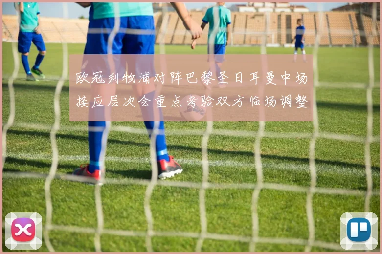 欧冠利物浦对阵巴黎圣日耳曼中场接应层次会重点考验双方临场调整