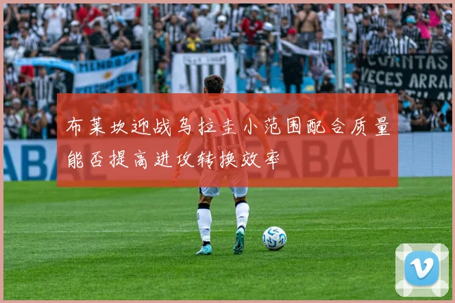 布莱坎迎战乌拉圭小范围配合质量能否提高进攻转换效率