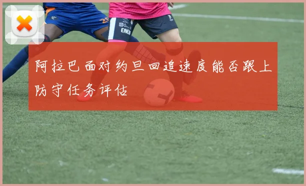 阿拉巴面对约旦回追速度能否跟上防守任务评估