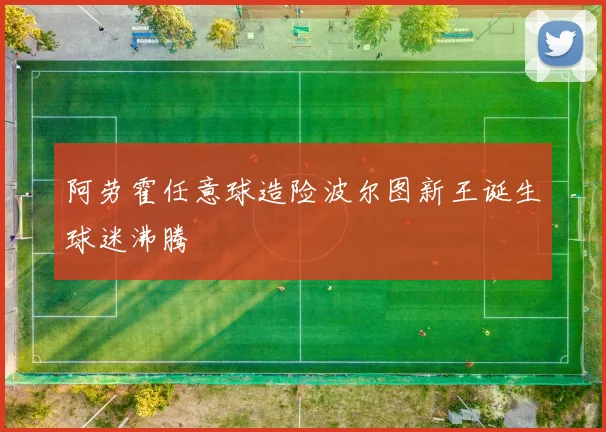 阿劳霍任意球造险波尔图新王诞生球迷沸腾