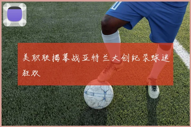 美职联揭幕战亚特兰大创纪录球迷狂欢