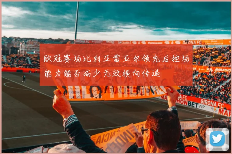 欧冠赛场比利亚雷亚尔领先后控场能力能否减少无效横向传递