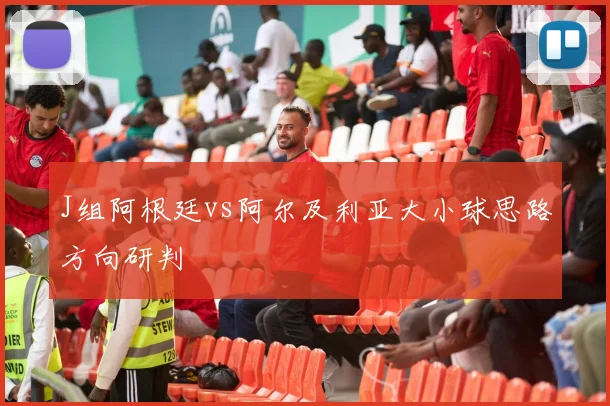 J组阿根廷vs阿尔及利亚大小球思路方向研判