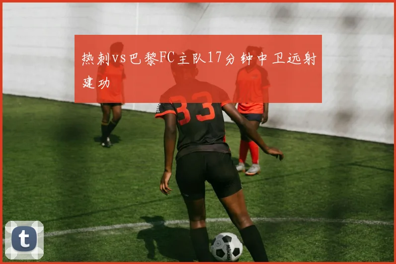 热刺vs巴黎FC主队17分钟中卫远射建功